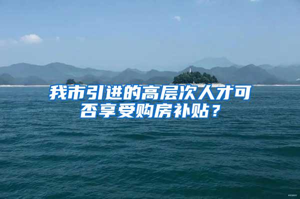 我市引进的高层次人才可否享受购房补贴？