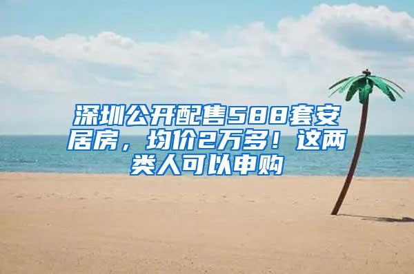 深圳公开配售588套安居房，均价2万多！这两类人可以申购