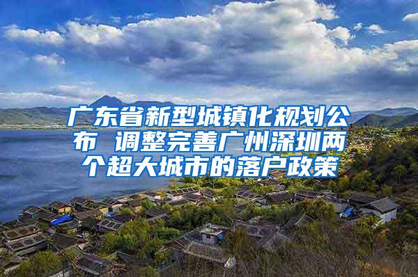 广东省新型城镇化规划公布 调整完善广州深圳两个超大城市的落户政策