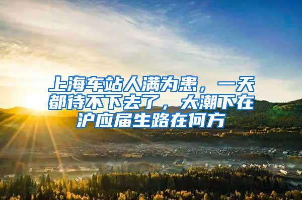 上海车站人满为患，一天都待不下去了，大潮下在沪应届生路在何方