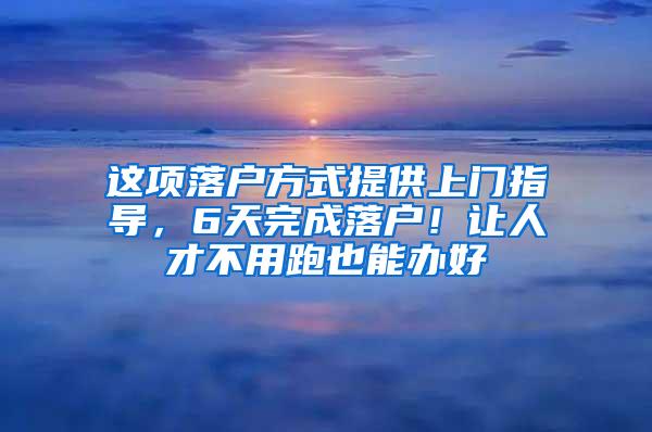 这项落户方式提供上门指导，6天完成落户！让人才不用跑也能办好