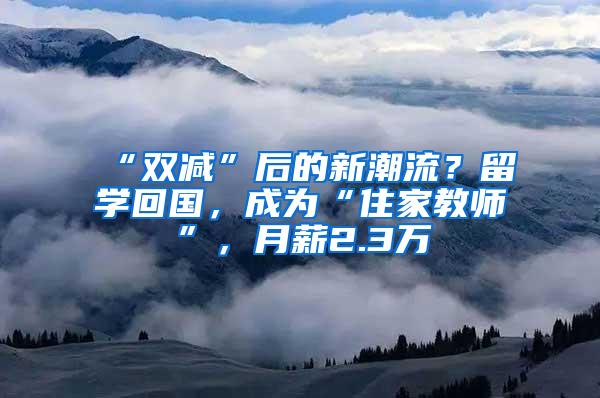 “双减”后的新潮流？留学回国，成为“住家教师”，月薪2.3万