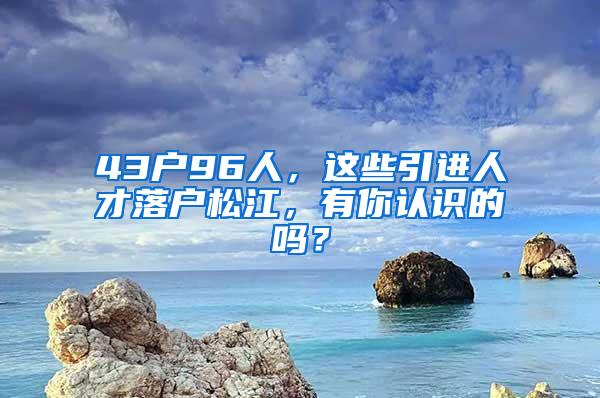 43户96人，这些引进人才落户松江，有你认识的吗？