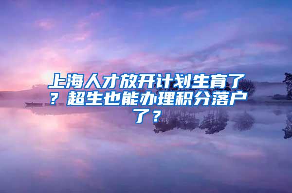 上海人才放开计划生育了？超生也能办理积分落户了？