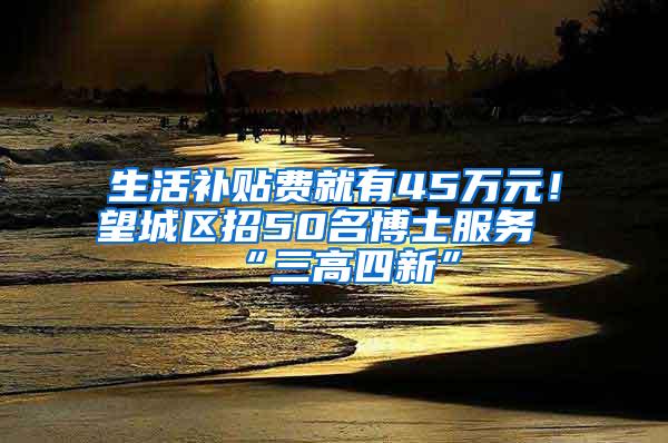 生活补贴费就有45万元！望城区招50名博士服务“三高四新”