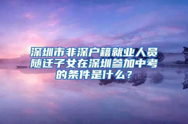 深圳市非深户籍就业人员随迁子女在深圳参加中考的条件是什么？