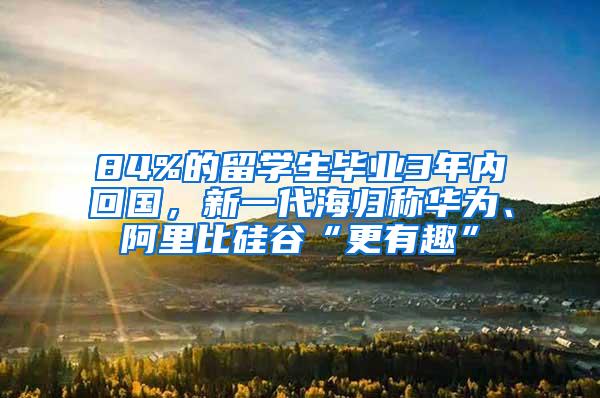 84%的留学生毕业3年内回国，新一代海归称华为、阿里比硅谷“更有趣”