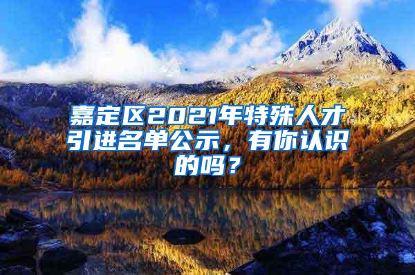 嘉定区2021年特殊人才引进名单公示，有你认识的吗？