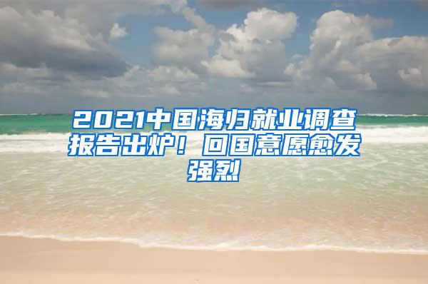 2021中国海归就业调查报告出炉！回国意愿愈发强烈