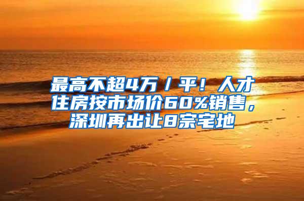 最高不超4万／平！人才住房按市场价60%销售，深圳再出让8宗宅地