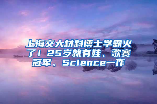 上海交大材料博士学霸火了！25岁就有娃、歌赛冠军、Science一作