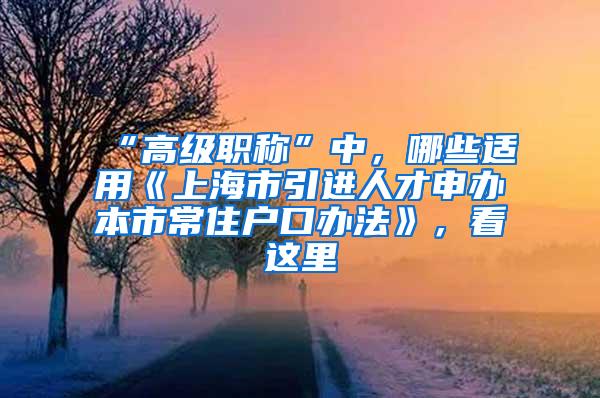 “高级职称”中，哪些适用《上海市引进人才申办本市常住户口办法》，看这里