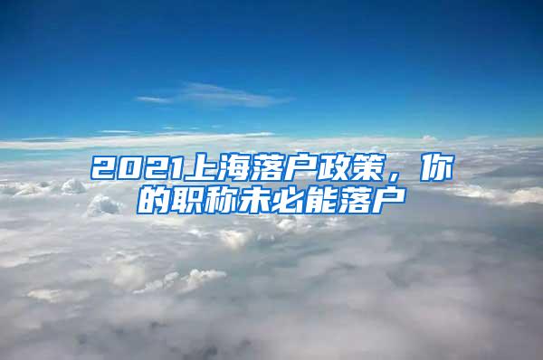 2021上海落户政策，你的职称未必能落户