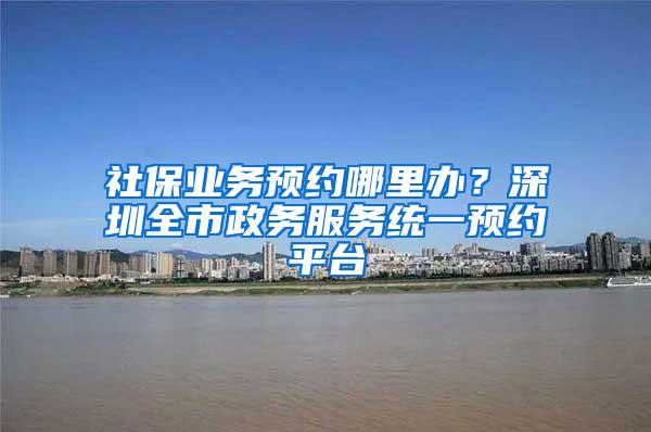 社保业务预约哪里办？深圳全市政务服务统一预约平台