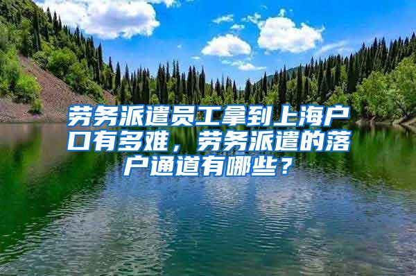 劳务派遣员工拿到上海户口有多难，劳务派遣的落户通道有哪些？