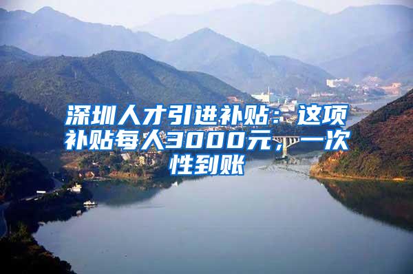 深圳人才引进补贴：这项补贴每人3000元，一次性到账