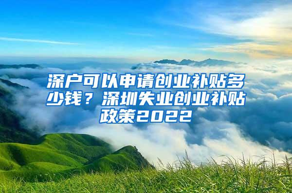 深户可以申请创业补贴多少钱？深圳失业创业补贴政策2022