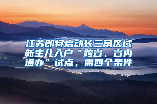 江苏即将启动长三角区域新生儿入户“跨省、省内通办”试点，需四个条件