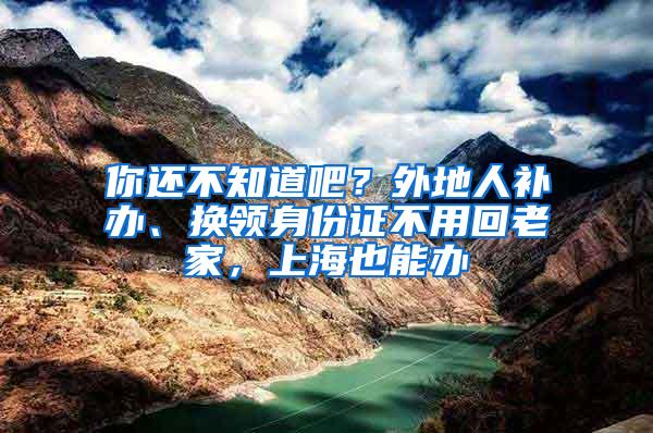 你还不知道吧？外地人补办、换领身份证不用回老家，上海也能办