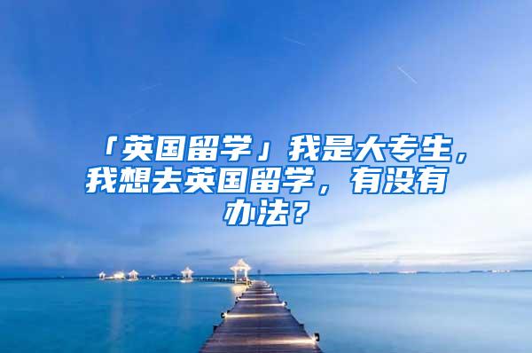 「英国留学」我是大专生，我想去英国留学，有没有办法？