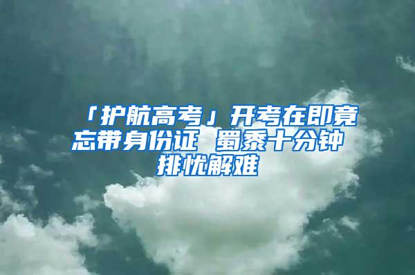 「护航高考」开考在即竟忘带身份证 蜀黍十分钟排忧解难