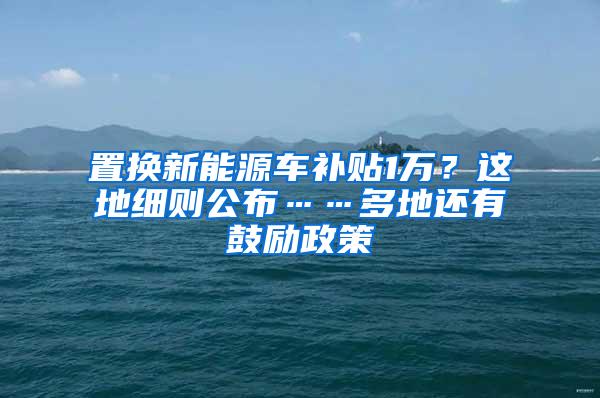 置换新能源车补贴1万？这地细则公布……多地还有鼓励政策