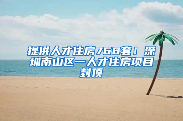 提供人才住房768套！深圳南山区一人才住房项目封顶