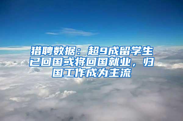 猎聘数据：超9成留学生已回国或将回国就业，归国工作成为主流