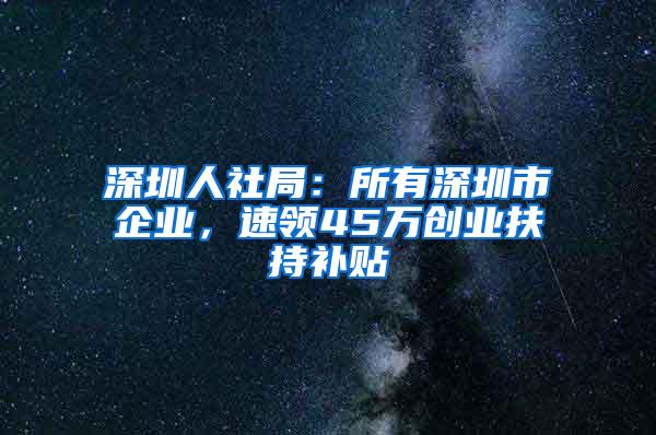 深圳人社局：所有深圳市企业，速领45万创业扶持补贴