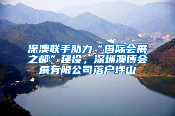 深澳联手助力“国际会展之都”建设，深圳澳博会展有限公司落户坪山