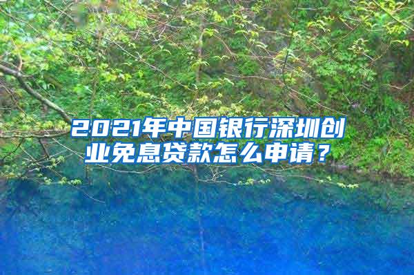 2021年中国银行深圳创业免息贷款怎么申请？