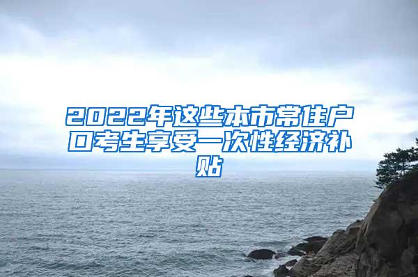 2022年这些本市常住户口考生享受一次性经济补贴