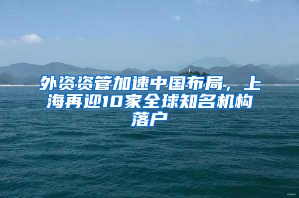 外资资管加速中国布局，上海再迎10家全球知名机构落户