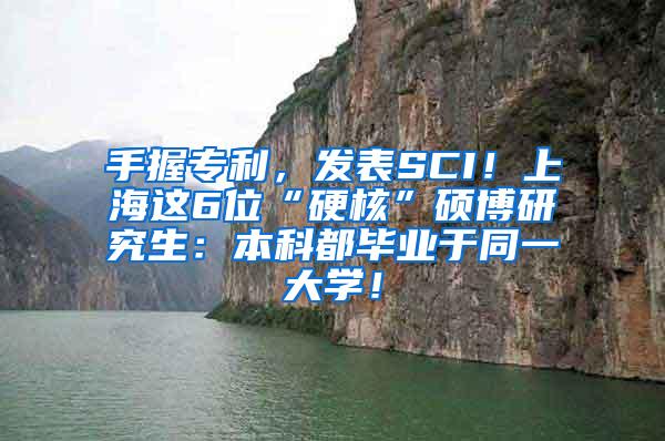 手握专利，发表SCI！上海这6位“硬核”硕博研究生：本科都毕业于同一大学！