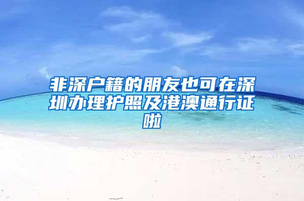 非深户籍的朋友也可在深圳办理护照及港澳通行证啦