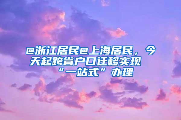 @浙江居民@上海居民，今天起跨省户口迁移实现“一站式”办理