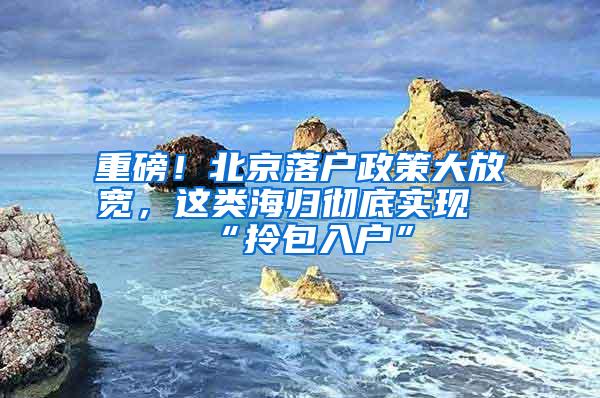 重磅！北京落户政策大放宽，这类海归彻底实现“拎包入户”