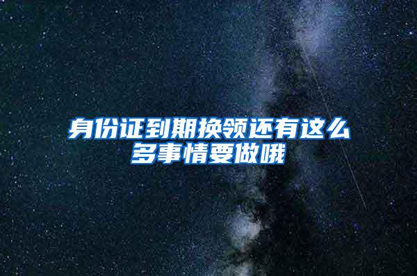 身份证到期换领还有这么多事情要做哦