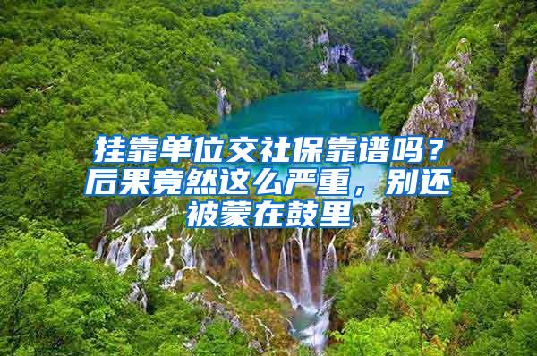 挂靠单位交社保靠谱吗？后果竟然这么严重，别还被蒙在鼓里