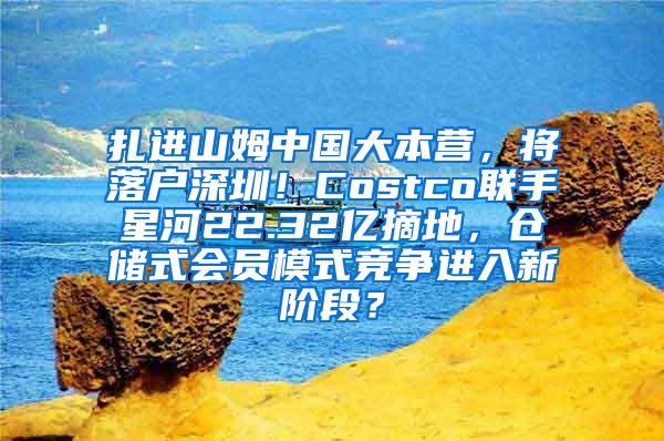 扎进山姆中国大本营，将落户深圳！Costco联手星河22.32亿摘地，仓储式会员模式竞争进入新阶段？