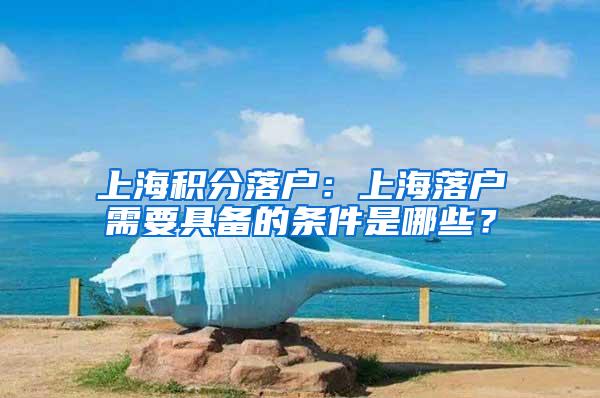 上海积分落户：上海落户需要具备的条件是哪些？