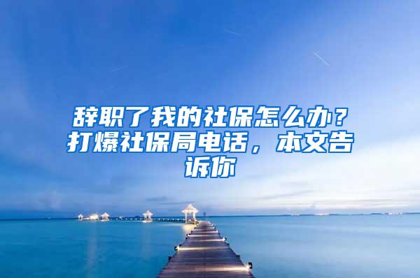 辞职了我的社保怎么办？打爆社保局电话，本文告诉你