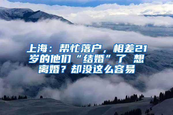 上海：帮忙落户，相差21岁的他们“结婚”了 想离婚？却没这么容易