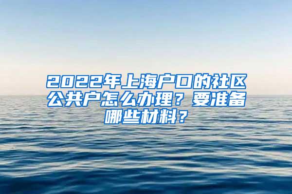 2022年上海户口的社区公共户怎么办理？要准备哪些材料？