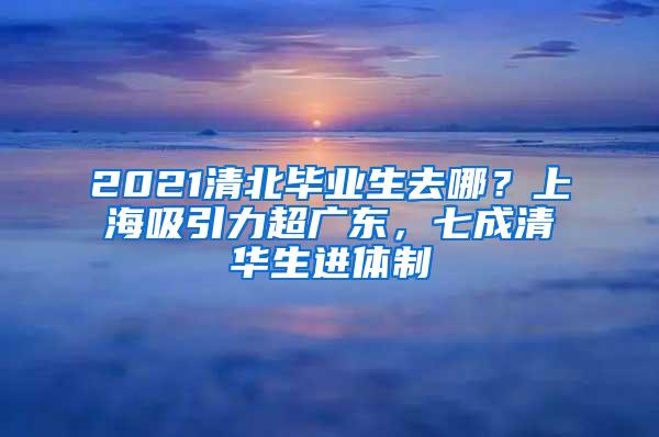 2021清北毕业生去哪？上海吸引力超广东，七成清华生进体制