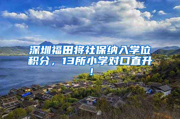 深圳福田将社保纳入学位积分，13所小学对口直升！
