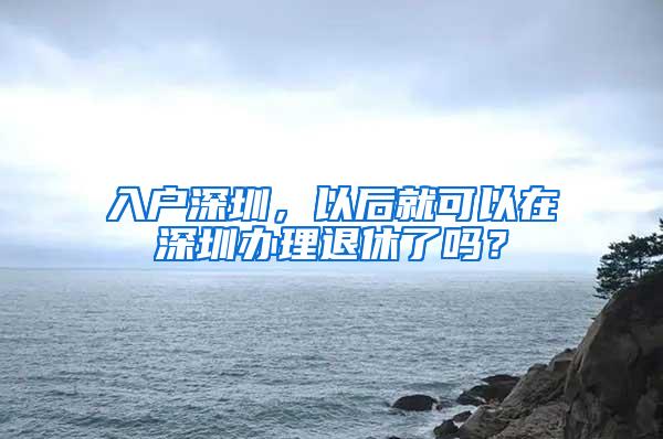 入户深圳，以后就可以在深圳办理退休了吗？