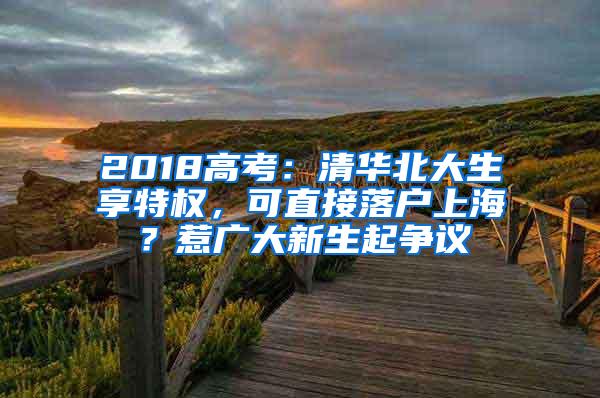 2018高考：清华北大生享特权，可直接落户上海？惹广大新生起争议