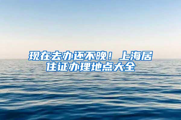 现在去办还不晚！上海居住证办理地点大全