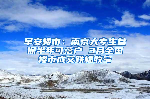 早安楼市：南京大专生参保半年可落户 3月全国楼市成交跌幅收窄